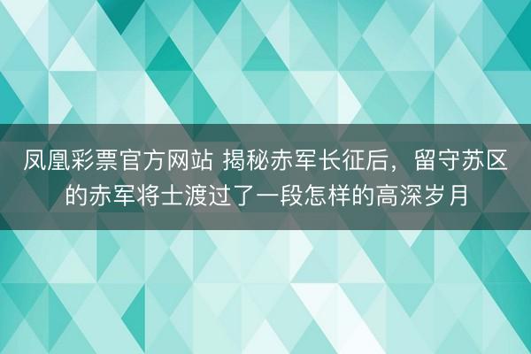 凤凰彩票官方网站 揭秘赤军长征后,留守苏区的赤军将士渡过了一段怎样的高深岁月