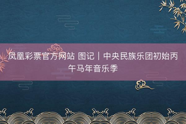 凤凰彩票官方网站 图记｜中央民族乐团初始丙午马年音乐季