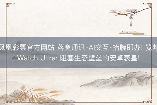 凤凰彩票官方网站 落寞通讯·AI交互·抬腕即办! 览邦Watch Ultra: 阻塞生态壁垒的安卓表皇!