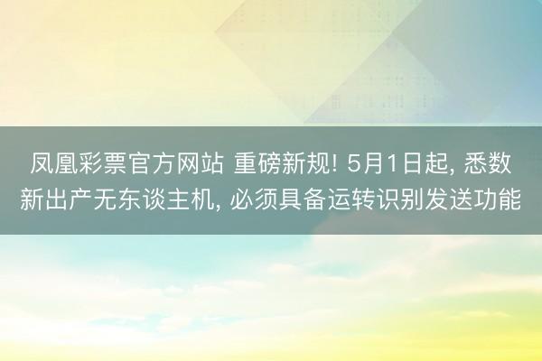 凤凰彩票官方网站 重磅新规! 5月1日起， 悉数新出产无东谈主机， 必须具备运转识别发送功能