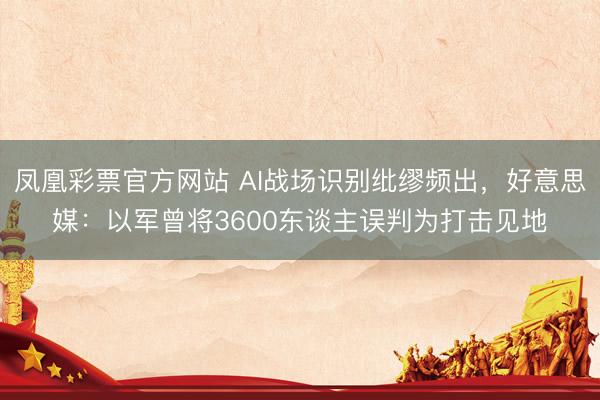 凤凰彩票官方网站 AI战场识别纰缪频出,好意思媒:以军曾将3600东谈主误判为打击见地