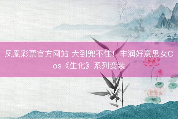 凤凰彩票官方网站 大到兜不住！丰润好意思女Cos《生化》系列变装