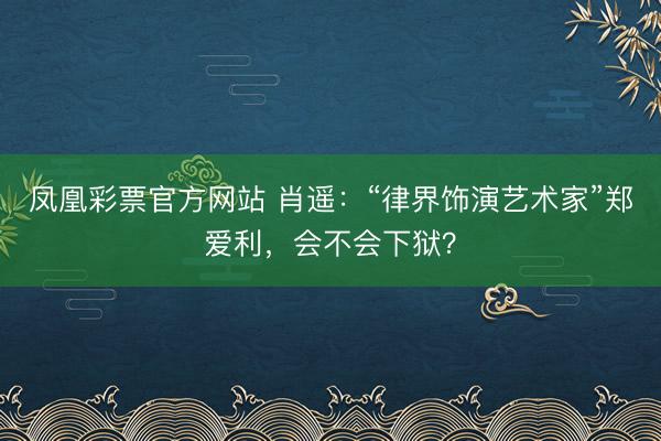 凤凰彩票官方网站 肖遥：“律界饰演艺术家”郑爱利，会不会下狱？