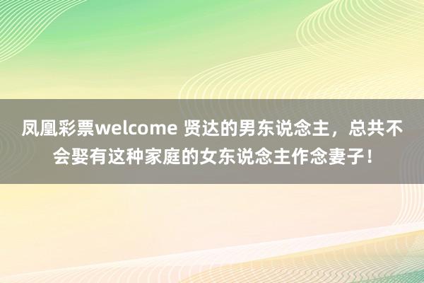 凤凰彩票welcome 贤达的男东说念主，总共不会娶有这种家庭的女东说念主作念妻子！