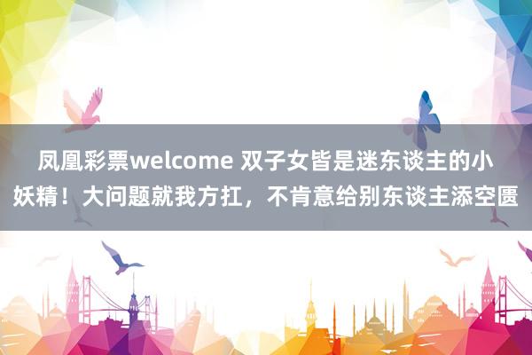 凤凰彩票welcome 双子女皆是迷东谈主的小妖精！大问题就我方扛，不肯意给别东谈主添空匮