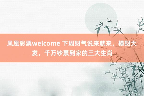 凤凰彩票welcome 下周财气说来就来，横财大发，千万钞票到家的三大生肖