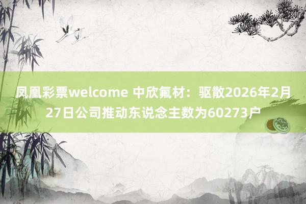 凤凰彩票welcome 中欣氟材：驱散2026年2月27日公司推动东说念主数为60273户