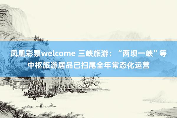 凤凰彩票welcome 三峡旅游：“两坝一峡”等中枢旅游居品已扫尾全年常态化运营