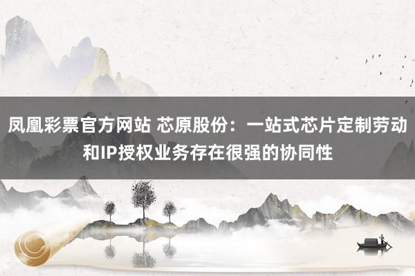 凤凰彩票官方网站 芯原股份：一站式芯片定制劳动和IP授权业务存在很强的协同性