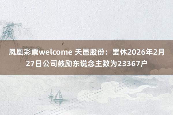 凤凰彩票welcome 天邑股份：罢休2026年2月27日公司鼓励东说念主数为23367户