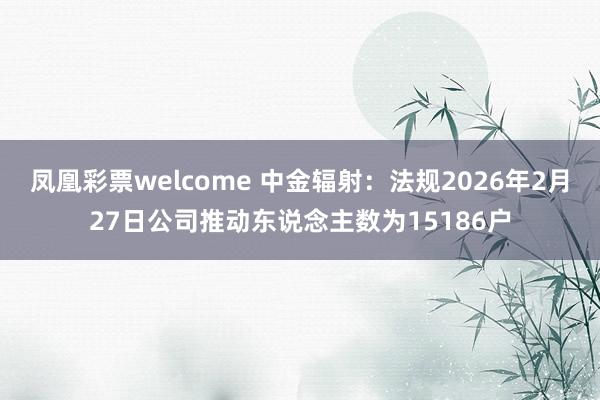 凤凰彩票welcome 中金辐射：法规2026年2月27日公司推动东说念主数为15186户