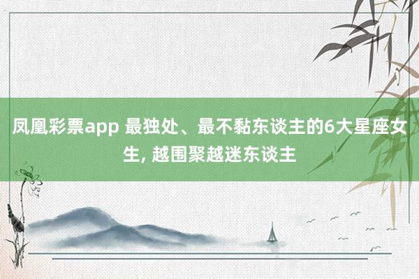 凤凰彩票app 最独处、最不黏东谈主的6大星座女生, 越围聚越迷东谈主