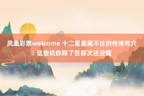 凤凰彩票welcome 十二星座藏不住的性格死穴: 这些坑你踩了巨额次还没醒