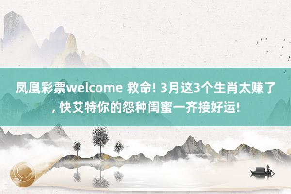 凤凰彩票welcome 救命! 3月这3个生肖太赚了, 快艾特你的怨种闺蜜一齐接好运!