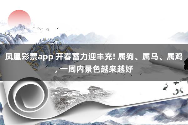 凤凰彩票app 开春蓄力迎丰充! 属狗、属马、属鸡, 一周内景色越来越好