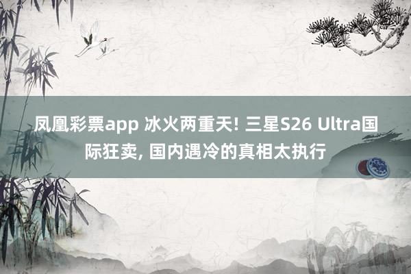 凤凰彩票app 冰火两重天! 三星S26 Ultra国际狂卖, 国内遇冷的真相太执行
