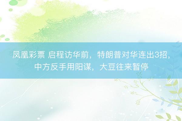 凤凰彩票 启程访华前，特朗普对华连出3招，中方反手用阳谋，大豆往来暂停