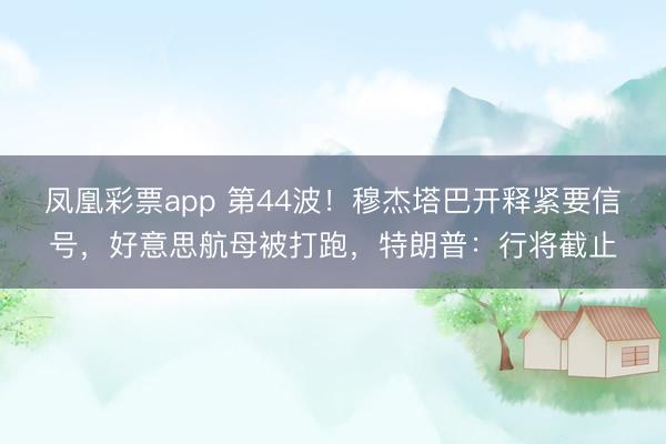 凤凰彩票app 第44波！穆杰塔巴开释紧要信号，好意思航母被打跑，特朗普：行将截止