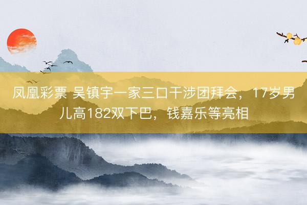 凤凰彩票 吴镇宇一家三口干涉团拜会，17岁男儿高182双下巴，钱嘉乐等亮相
