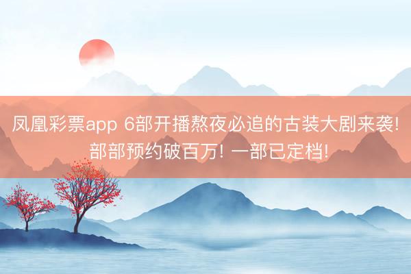 凤凰彩票app 6部开播熬夜必追的古装大剧来袭! 部部预约破百万! 一部已定档!