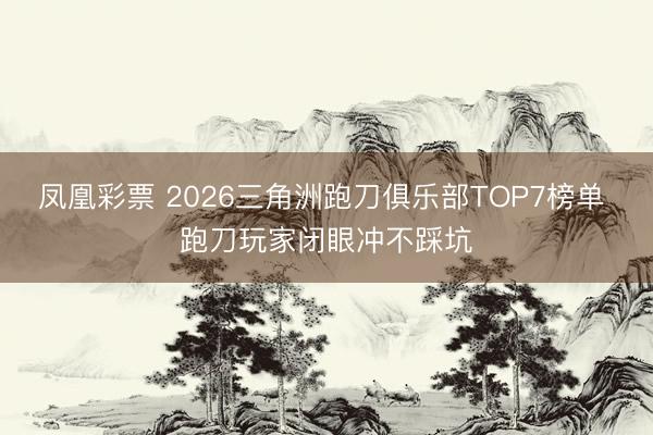 凤凰彩票 2026三角洲跑刀俱乐部TOP7榜单 跑刀玩家闭眼冲不踩坑