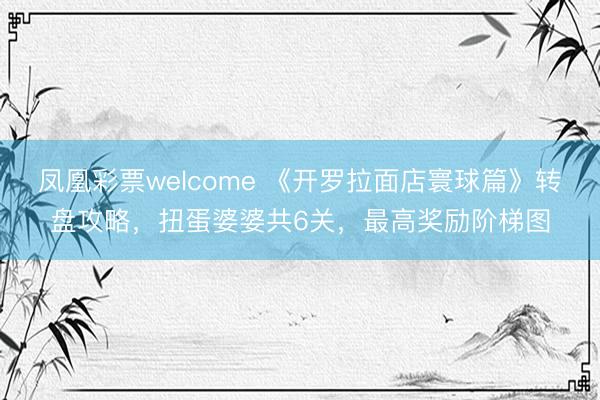 凤凰彩票welcome 《开罗拉面店寰球篇》转盘攻略，扭蛋婆婆共6关，最高奖励阶梯图