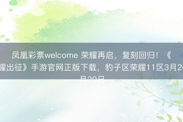 凤凰彩票welcome 荣耀再启，复刻回归！《荣耀出征》手游官网正版下载，豹子区荣耀11区3月20日
