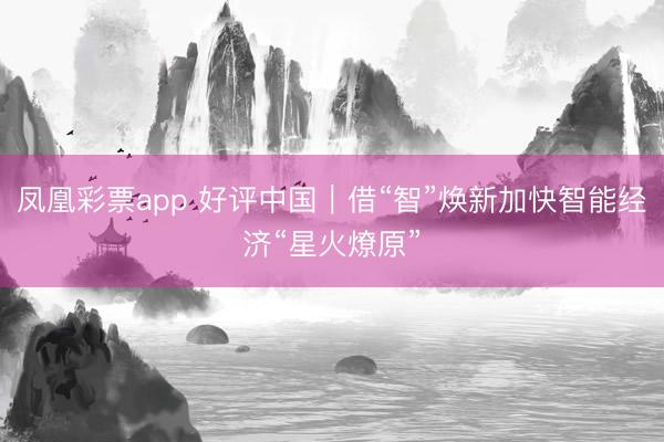 凤凰彩票app 好评中国｜借“智”焕新加快智能经济“星火燎原”