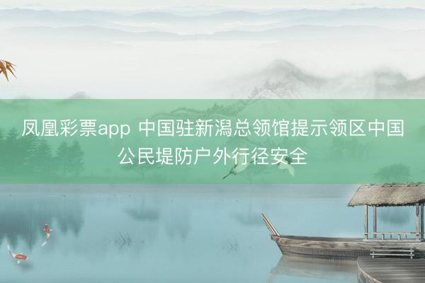 凤凰彩票app 中国驻新潟总领馆提示领区中国公民堤防户外行径安全