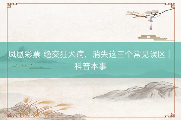 凤凰彩票 绝交狂犬病，消失这三个常见误区 | 科普本事