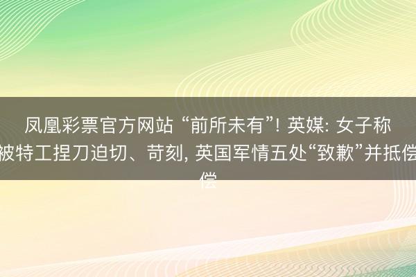 凤凰彩票官方网站 “前所未有”! 英媒: 女子称被特工捏刀迫切、苛刻, 英国军情五处“致歉”并抵偿