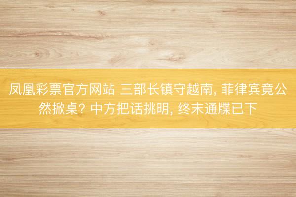 凤凰彩票官方网站 三部长镇守越南, 菲律宾竟公然掀桌? 中方把话挑明, 终末通牒已下