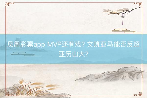 凤凰彩票app MVP还有戏? 文班亚马能否反超亚历山大?