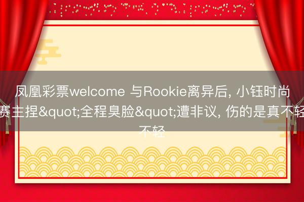 凤凰彩票welcome 与Rookie离异后, 小钰时尚赛主捏"全程臭脸"遭非议, 伤的是真不轻
