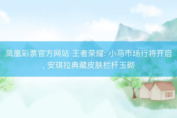 凤凰彩票官方网站 王者荣耀: 小马市场行将开启, 安琪拉典藏皮肤栏杆玉砌