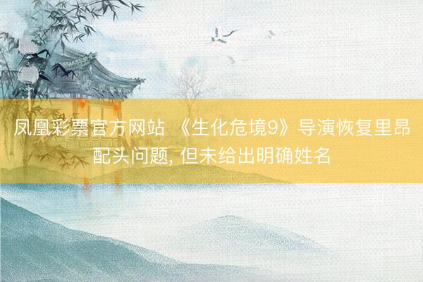 凤凰彩票官方网站 《生化危境9》导演恢复里昂配头问题, 但未给出明确姓名