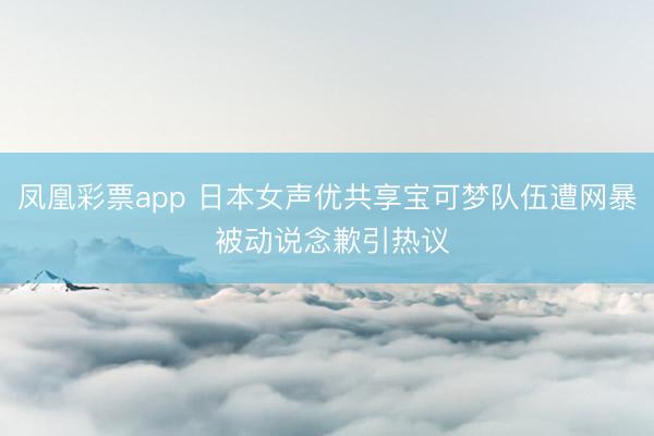 凤凰彩票app 日本女声优共享宝可梦队伍遭网暴 被动说念歉引热议