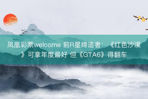 凤凰彩票welcome 前R星缔造者：《红色沙漠》可拿年度最好 但《GTA6》得翻车