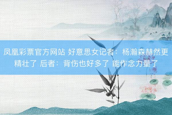凤凰彩票官方网站 好意思女记者：杨瀚森赫然更精壮了 后者：背伤也好多了 能作念力量了