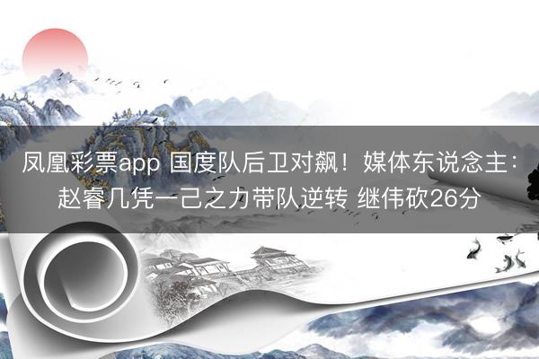 凤凰彩票app 国度队后卫对飙！媒体东说念主：赵睿几凭一己之力带队逆转 继伟砍26分