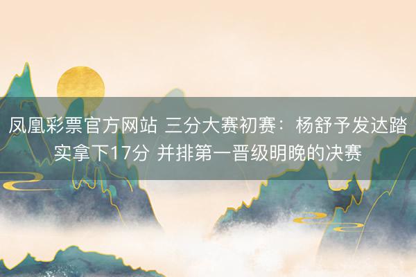 凤凰彩票官方网站 三分大赛初赛：杨舒予发达踏实拿下17分 并排第一晋级明晚的决赛