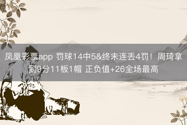 凤凰彩票app 罚球14中5&终末连丢4罚！周琦拿到9分11板1帽 正负值+26全场最高