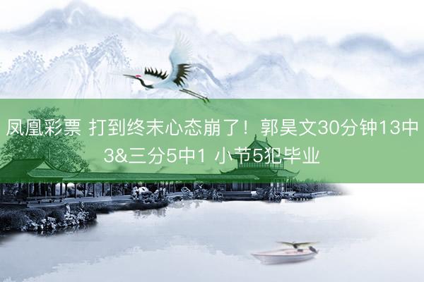 凤凰彩票 打到终末心态崩了！郭昊文30分钟13中3&三分5中1 小节5犯毕业