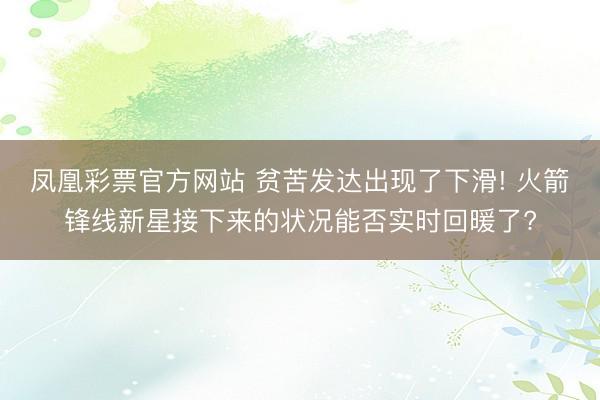 凤凰彩票官方网站 贫苦发达出现了下滑! 火箭锋线新星接下来的状况能否实时回暖了?