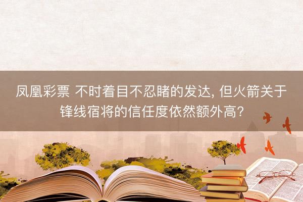 凤凰彩票 不时着目不忍睹的发达, 但火箭关于锋线宿将的信任度依然额外高?