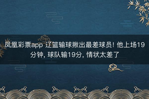 凤凰彩票app 辽篮输球揪出最差球员! 他上场19分钟, 球队输19分, 情状太差了