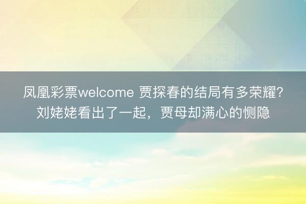凤凰彩票welcome 贾探春的结局有多荣耀？刘姥姥看出了一起，贾母却满心的恻隐