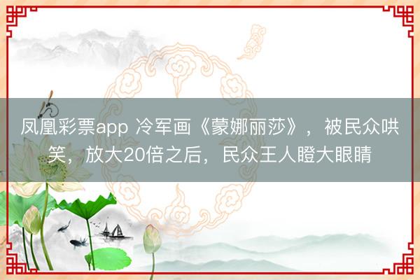 凤凰彩票app 冷军画《蒙娜丽莎》，被民众哄笑，放大20倍之后，民众王人瞪大眼睛