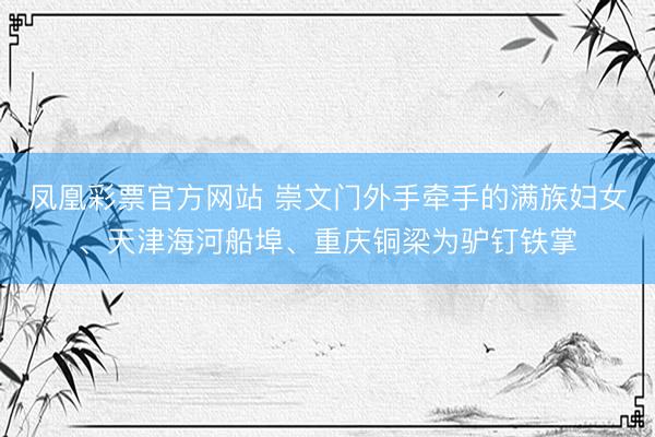 凤凰彩票官方网站 崇文门外手牵手的满族妇女、天津海河船埠、重庆铜梁为驴钉铁掌