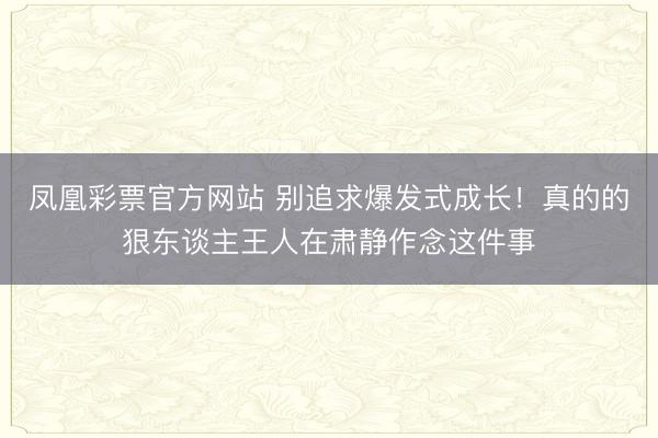 凤凰彩票官方网站 别追求爆发式成长！真的的狠东谈主王人在肃静作念这件事